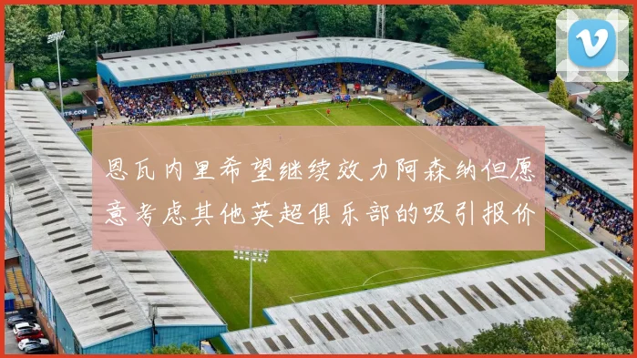 恩瓦内里希望继续效力阿森纳但愿意考虑其他英超俱乐部的吸引报价