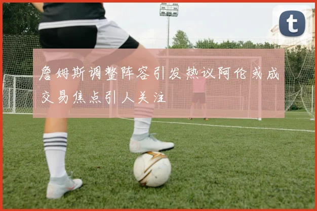 詹姆斯调整阵容引发热议阿伦或成交易焦点引人关注