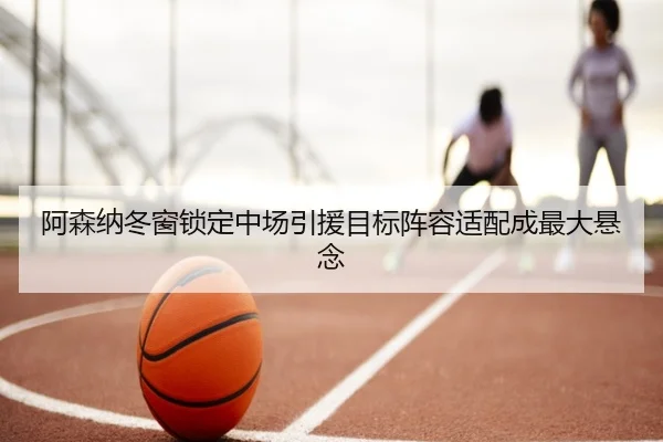 阿森纳冬窗锁定中场引援目标阵容适配成最大悬念